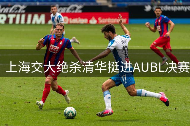 上海交大绝杀清华挺进AUBL决赛 石奎大学生涯遗憾落幕